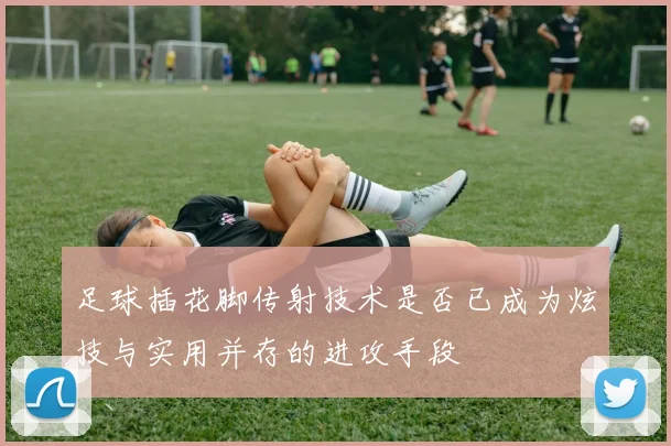 足球插花脚传射技术是否已成为炫技与实用并存的进攻手段